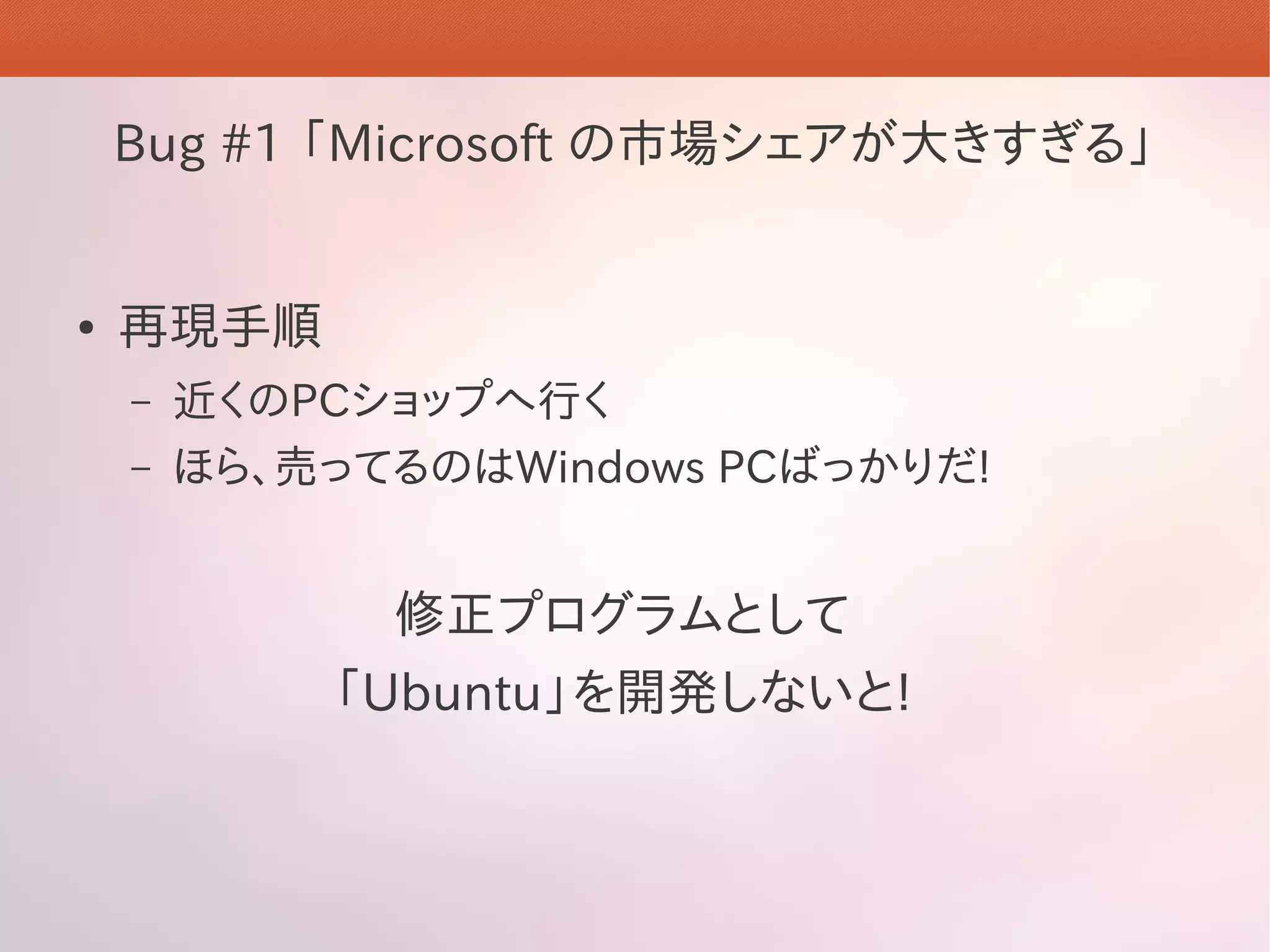 Bug #1 「Microsoft の市場シェアが大きすぎる」


●   再現手順
    –   近くのPCショップへ行く
    –   ほら、売ってるのはWindows PCばっかりだ!


              修正プログラムとして
            「Ubuntu」を開発しないと!
 