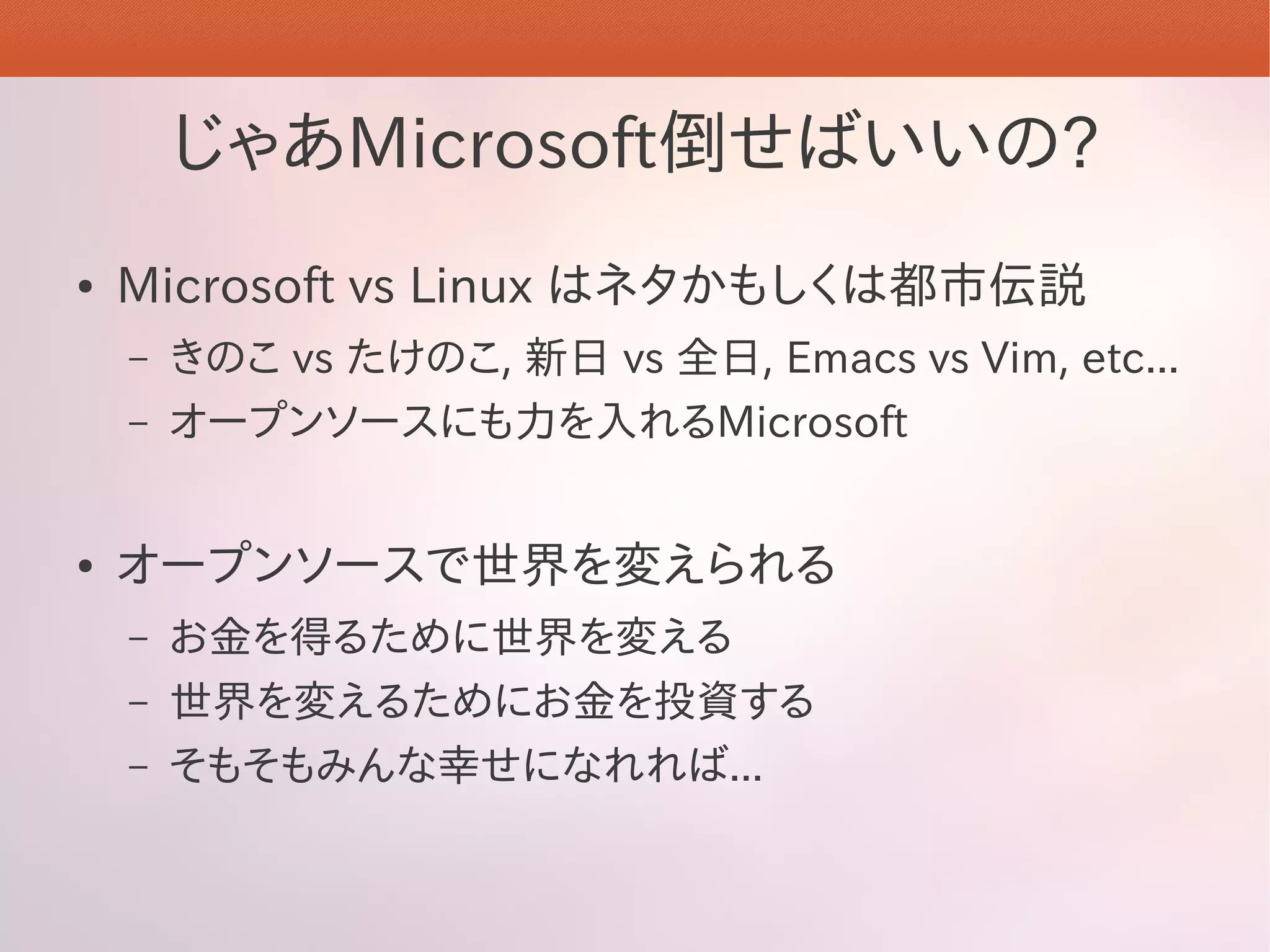 じゃあMicrosoft倒せばいいの?
●   Microsoft vs Linux はネタかもしくは都市伝説
    –   きのこ vs たけのこ, 新日 vs 全日, Emacs vs Vim, etc...
    –   オープンソースにも力を入れるMicrosoft


●   オープンソースで世界を変えられる
    –   お金を得るために世界を変える
    –   世界を変えるためにお金を投資する
    –   そもそもみんな幸せになれれば...
 