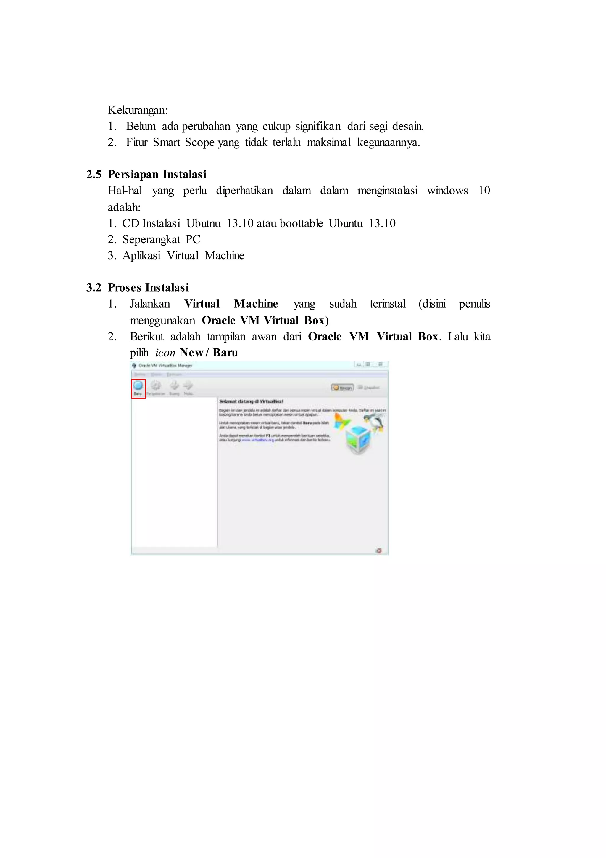 Kekurangan:
1. Belum ada perubahan yang cukup signifikan dari segi desain.
2. Fitur Smart Scope yang tidak terlalu maksimal kegunaannya.
2.5 Persiapan Instalasi
Hal-hal yang perlu diperhatikan dalam dalam menginstalasi windows 10
adalah:
1. CD Instalasi Ubutnu 13.10 atau boottable Ubuntu 13.10
2. Seperangkat PC
3. Aplikasi Virtual Machine
3.2 Proses Instalasi
1. Jalankan Virtual Machine yang sudah terinstal (disini penulis
menggunakan Oracle VM Virtual Box)
2. Berikut adalah tampilan awan dari Oracle VM Virtual Box. Lalu kita
pilih icon New / Baru
 