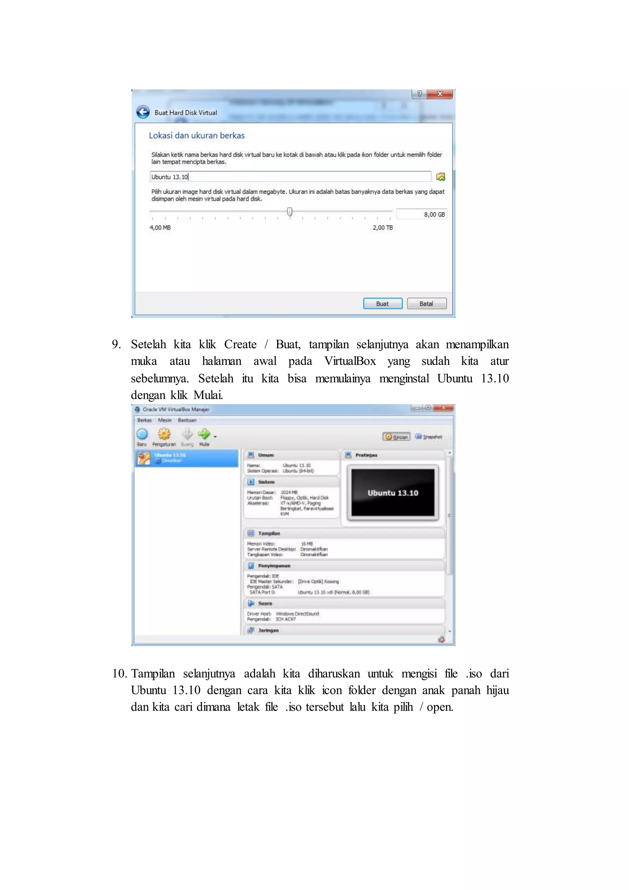 9. Setelah kita klik Create / Buat, tampilan selanjutnya akan menampilkan
muka atau halaman awal pada VirtualBox yang sudah kita atur
sebelumnya. Setelah itu kita bisa memulainya menginstal Ubuntu 13.10
dengan klik Mulai.
10. Tampilan selanjutnya adalah kita diharuskan untuk mengisi file .iso dari
Ubuntu 13.10 dengan cara kita klik icon folder dengan anak panah hijau
dan kita cari dimana letak file .iso tersebut lalu kita pilih / open.
 