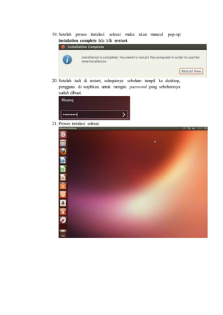19. Setelah proses instalasi selesai maka akan muncul pop-up
instalation complete lalu klik restart.
20. Setelah tadi di restart, selanjutnya sebelum tampil ke desktop,
pengguna di wajibkan untuk mengisi password yang sebelumnya
sudah dibuat.
21. Proses instalasi selesai.
 