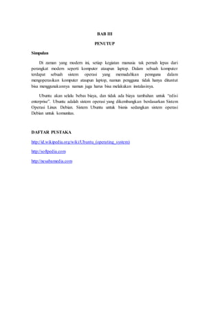 BAB III
PENUTUP
Simpulan
Di zaman yang modern ini, setiap kegiatan manusia tak pernah lepas dari
perangkat modern seperti komputer ataupun laptop. Dalam sebuah komputer
terdapat sebuah sistem operasi yang memudahkan pennguna dalam
mengoperasikan komputer ataupun laptop, namun pengguna tidak hanya dituntut
bisa menggunakannya namun juga harus bisa melakukan instalasinya.
Ubuntu akan selalu bebas biaya, dan tidak ada biaya tambahan untuk “edisi
enterprise”. Ubuntu adalah sistem operasi yang dikembangkan berdasarkan Sistem
Operasi Linux Debian. Sistem Ubuntu untuk bisnis sedangkan sistem operasi
Debian untuk komunitas.
DAFTAR PUSTAKA
http://id.wikipedia.org/wiki/Ubuntu_(operating_system)
http://softpedia.com
http://nesabamedia.com
 