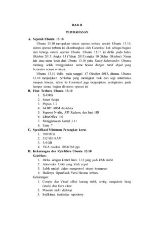 BAB II
PEMBAHASAN
A. Sejarah Ubuntu 13.10
Ubuntu 13.10 merupakan sistem operasi terbaru setelah Ubuntu 13.10,
sistem operasi terbaru ini dikembangkan oleh Canonical Ltd. sebagai bagian
dari kelarga sistem operasi Ubuntu. Ubuntu 13.10 ini dirilis pada bulan
Oktober 2013. Angka 13 (Tahun 2013) angka 10 (Bulan Oktober). Nama
lain atau nama kode dari Ubuntu 13.10 yaitu Saucy Salamander. Ubuntu
memang selalu menggunakan nama hewan dengan huruf abjad yang
berurutan sesuai versinya.
Ubuntu 13.10 dirilis pada tanggal 17 Oktober 2013, dimana Ubuntu
13.10 menjanjikan performa yang meningkat baik dari segi antarmuka
maupun kinerja, selain itu Canonical juga menjanjikan peningkatan pada
hamper semua bagian di sistem operasi ini.
B. Fitur Terbaru Ubuntu 13.10
1. X-ORG
2. Smart Scope
3. Phyton 3.3
4. 64 BIT ARM Arsitektur
5. Support Nvidia, ATI Radeon, dan Intel HD
6. LibreOffice 4.0
7. Menggunakan kernel 3.11
8. Unity 7
C. Spesifikasi Minimum Perangkat keras
1. 700 MHz
2. 512 MB RAM
3. 5,4 GB
4. VGA resolusi 1024x768 ppi
D. Kekurangan dan Kelebihan Ubuntu 13.10
Kelebihan:
1. Dirilis dengan kernel linux 3.11 yang jauh lebih stabil
2. Antarmuka Unity yang lebih cepat
3. Lebih mudah dalam mengontrol sistem keamanan
4. Hadirnya OpenStack Versi Havana terbaru
Kekurangan:
1. Compiz dan Visual effect kurang stabil, sering mengalami hang
(stuck) dan force close
2. Masalah multi desktop
3. Sedikitnya tambahan repository
 