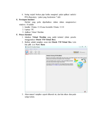 4. Sering terjadi broken pipe ketika mengintal paket aplikasi melalui
PPA-Repository / paket yang berekstensi *.deb
E. Persiapan Instalasi
Hal-hal yang perlu diperhatikan dalam dalam menginstalasi
windows 10 adalah:
1. Installer Ubutnu 13.10 atau boottable Ubuntu 13.10
2. Laptop / PC
3. Aplikasi Virtual Machine
F. Proses Instalasi
1. Jalankan Virtual Machine yang sudah terinstal (disini penulis
menggunakan Oracle VM Virtual Box)
2. Berikut adalah tampilan awan dari Oracle VM Virtual Box. Lalu
kita pilih icon New / Baru
3. Akan muncul tampilan seperti dibawah ini, dan kita isikan data pada
setiap kolom.
 