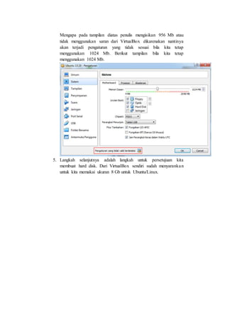 Mengapa pada tampilan diatas penulis mengisikan 956 Mb atau
tidak menggunakan saran dari VirtualBox dikarenakan nantinya
akan terjadi pengaturan yang tidak sesuai bila kita tetap
menggunakan 1024 Mb. Berikut tampilan bila kita tetap
menggunakan 1024 Mb.
5. Langkah selanjutnya adalah langkah untuk persetujuan kita
membuat hard disk. Dari VirtualBox sendiri sudah menyarankan
untuk kita memakai ukuran 8 Gb untuk Ubuntu/Linux.
 