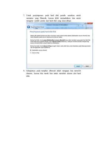 7. Untuk penyimpanan pada hard disk penulis sarankan untuk
memakai yang Dinamik, karena lebih memudahkan kita untuk
mengatur sendiri partisi dari hard disk yang akan dibuat.
8. Selanjutnya pada tampilan dibawah inilah mengapa kita memilih
dinamis, karena kita masih bisa untuk merubah ukuran dari hard
disk.
 