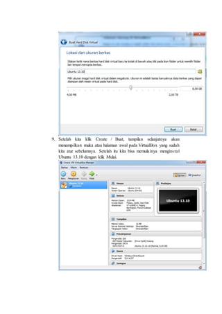 9. Setelah kita klik Create / Buat, tampilan selanjutnya akan
menampilkan muka atau halaman awal pada VirtualBox yang sudah
kita atur sebelumnya. Setelah itu kita bisa memulainya menginstal
Ubuntu 13.10 dengan klik Mulai.
 