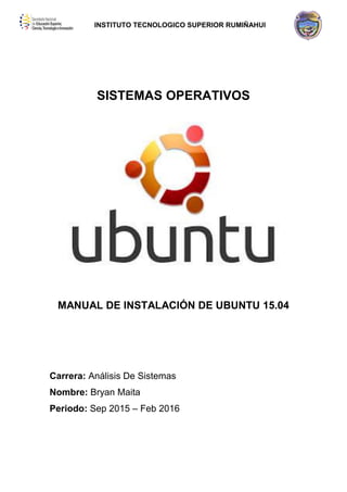 INSTITUTO TECNOLOGICO SUPERIOR RUMIÑAHUI
SISTEMAS OPERATIVOS
MANUAL DE INSTALACIÓN DE UBUNTU 15.04
Carrera: Análisis De Sistemas
Nombre: Bryan Maita
Periodo: Sep 2015 – Feb 2016
 