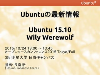 UbuntuUbuntuの最新情報の最新情報
Ubuntu 15.10Ubuntu 15.10
Wily WerewolfWily Werewolf
2015/10/24 13:00 〜 13:45
オープンソースカンファレンス2015 Tokyo/Fall
於: 明星大学 日野キャンパス
担当: 長南 浩
( Ubuntu Japanese Team )
 