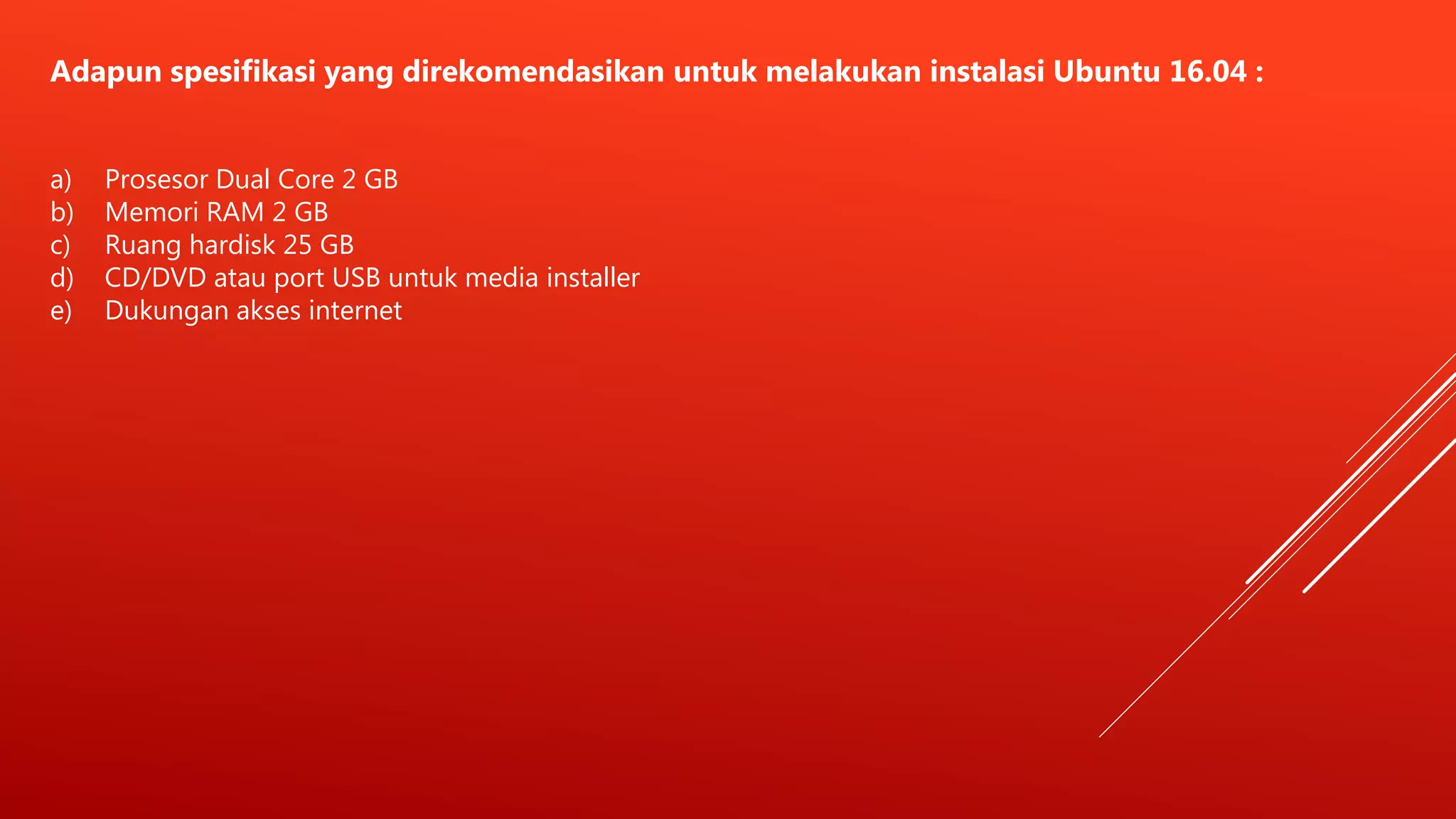 Adapun spesifikasi yang direkomendasikan untuk melakukan instalasi Ubuntu 16.04 :
a) Prosesor Dual Core 2 GB
b) Memori RAM 2 GB
c) Ruang hardisk 25 GB
d) CD/DVD atau port USB untuk media installer
e) Dukungan akses internet
 