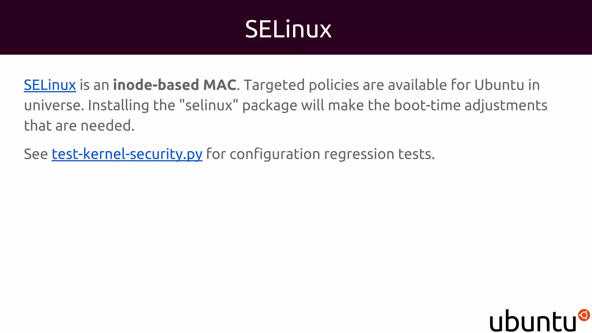 SELinux
SELinux is an inode-based MAC. Targeted policies are available for Ubuntu in
universe. Installing the "selinux" package will make the boot-time adjustments
that are needed.
See test-kernel-security.py for configuration regression tests.
 