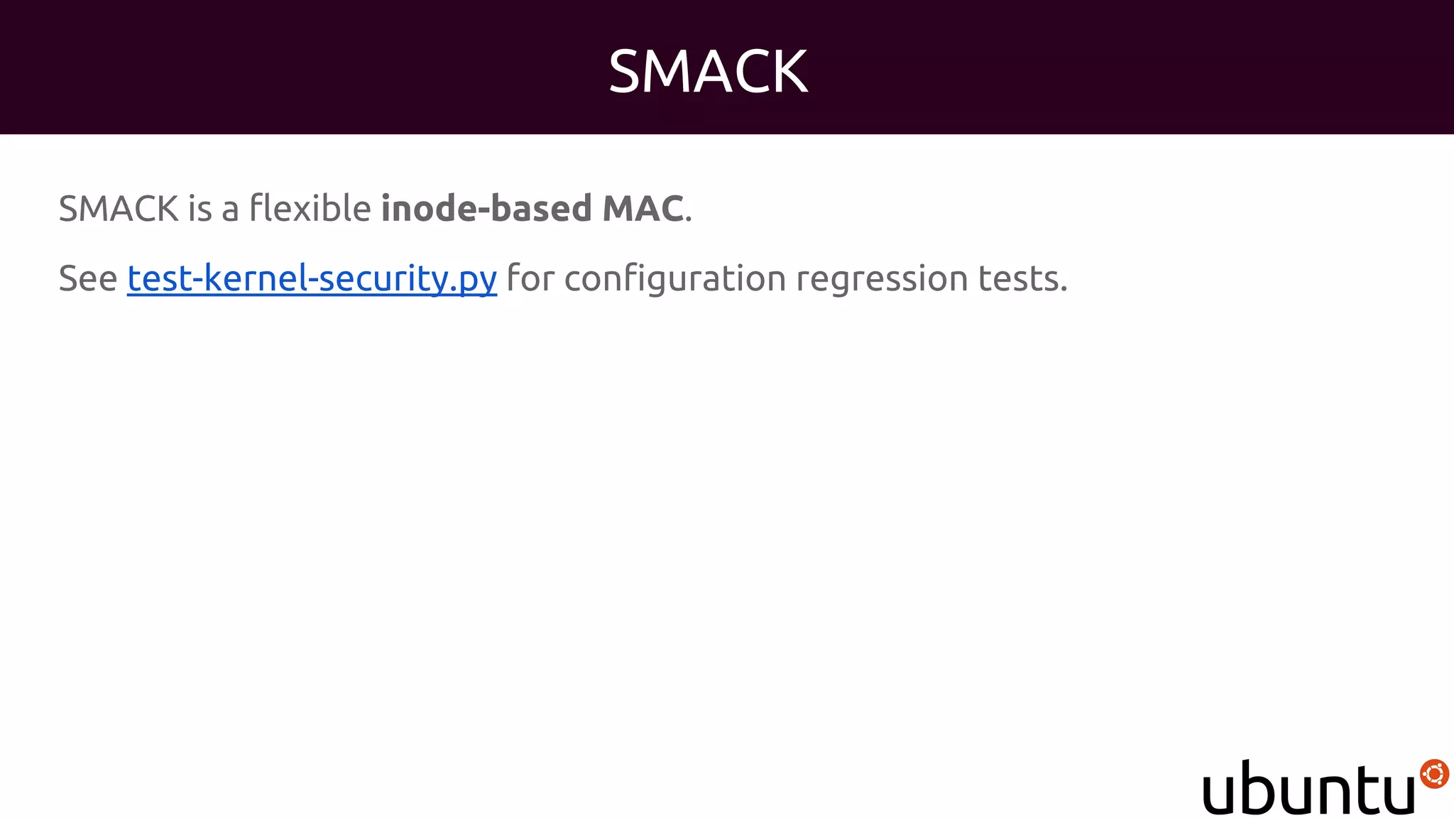 SMACK
SMACK is a flexible inode-based MAC.
See test-kernel-security.py for configuration regression tests.
 