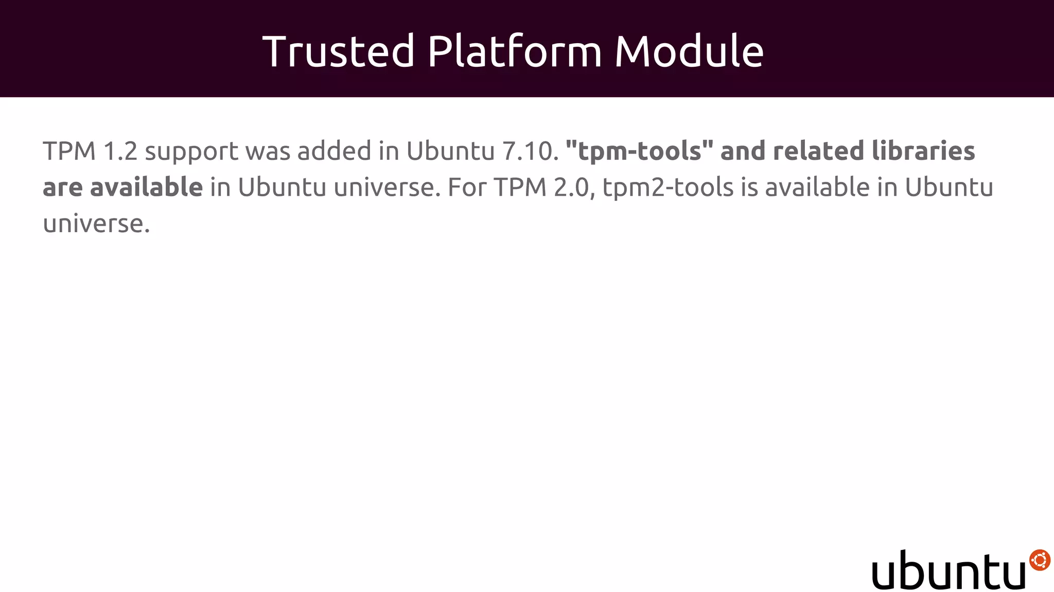 Trusted Platform Module
TPM 1.2 support was added in Ubuntu 7.10. "tpm-tools" and related libraries
are available in Ubuntu universe. For TPM 2.0, tpm2-tools is available in Ubuntu
universe.
 