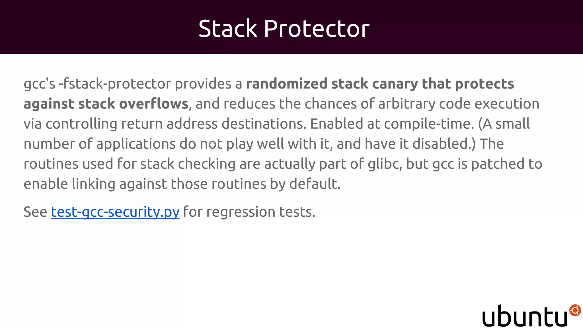 Stack Protector
gcc's -fstack-protector provides a randomized stack canary that protects
against stack overflows, and reduces the chances of arbitrary code execution
via controlling return address destinations. Enabled at compile-time. (A small
number of applications do not play well with it, and have it disabled.) The
routines used for stack checking are actually part of glibc, but gcc is patched to
enable linking against those routines by default.
See test-gcc-security.py for regression tests.
 