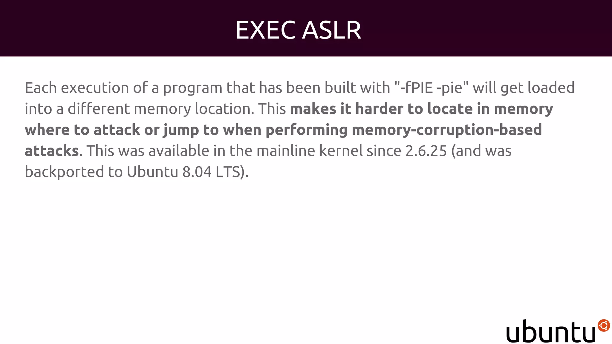 EXEC ASLR
Each execution of a program that has been built with "-fPIE -pie" will get loaded
into a different memory location. This makes it harder to locate in memory
where to attack or jump to when performing memory-corruption-based
attacks. This was available in the mainline kernel since 2.6.25 (and was
backported to Ubuntu 8.04 LTS).
 