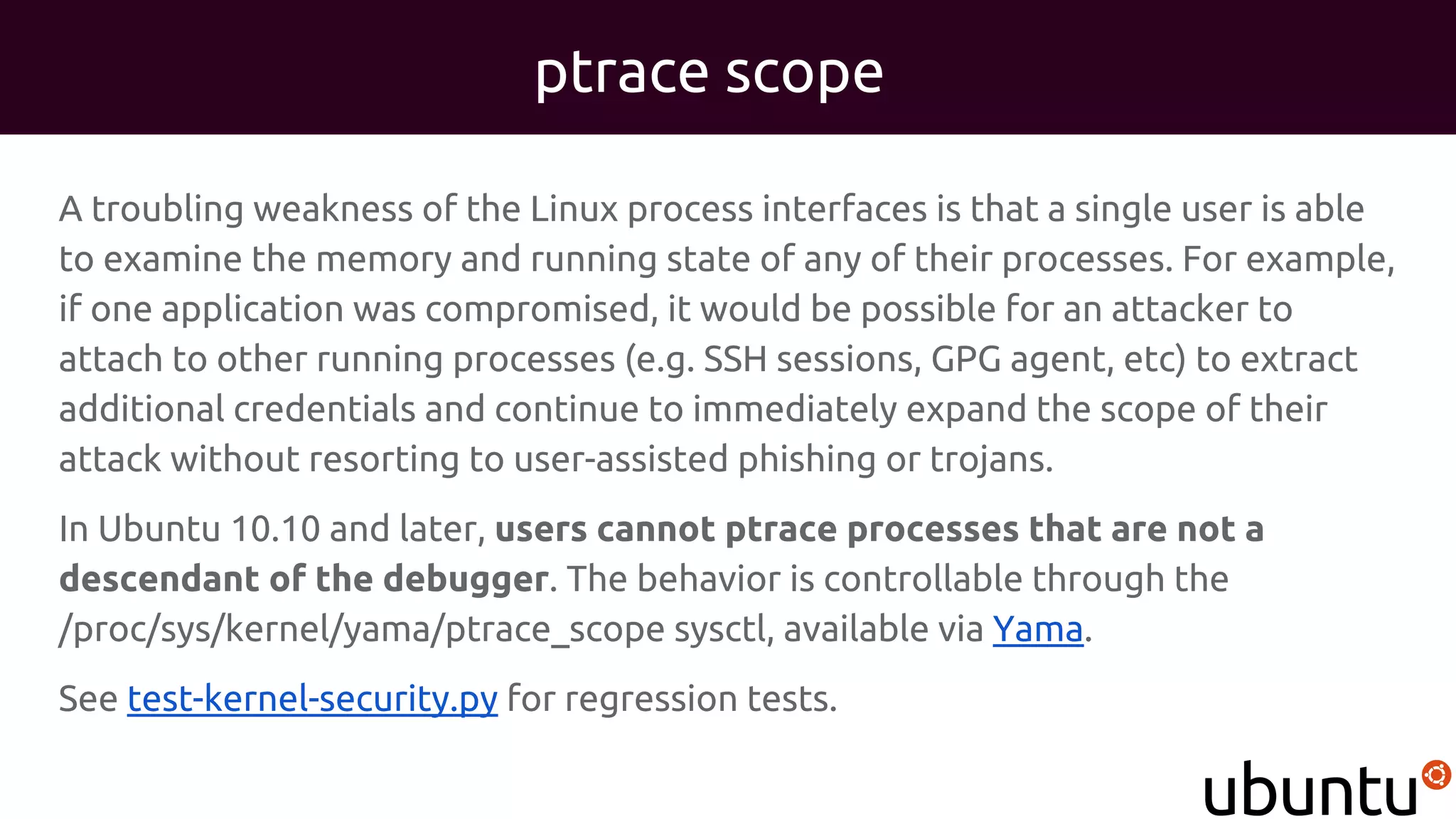 ptrace scope
A troubling weakness of the Linux process interfaces is that a single user is able
to examine the memory and running state of any of their processes. For example,
if one application was compromised, it would be possible for an attacker to
attach to other running processes (e.g. SSH sessions, GPG agent, etc) to extract
additional credentials and continue to immediately expand the scope of their
attack without resorting to user-assisted phishing or trojans.
In Ubuntu 10.10 and later, users cannot ptrace processes that are not a
descendant of the debugger. The behavior is controllable through the
/proc/sys/kernel/yama/ptrace_scope sysctl, available via Yama.
See test-kernel-security.py for regression tests.
 