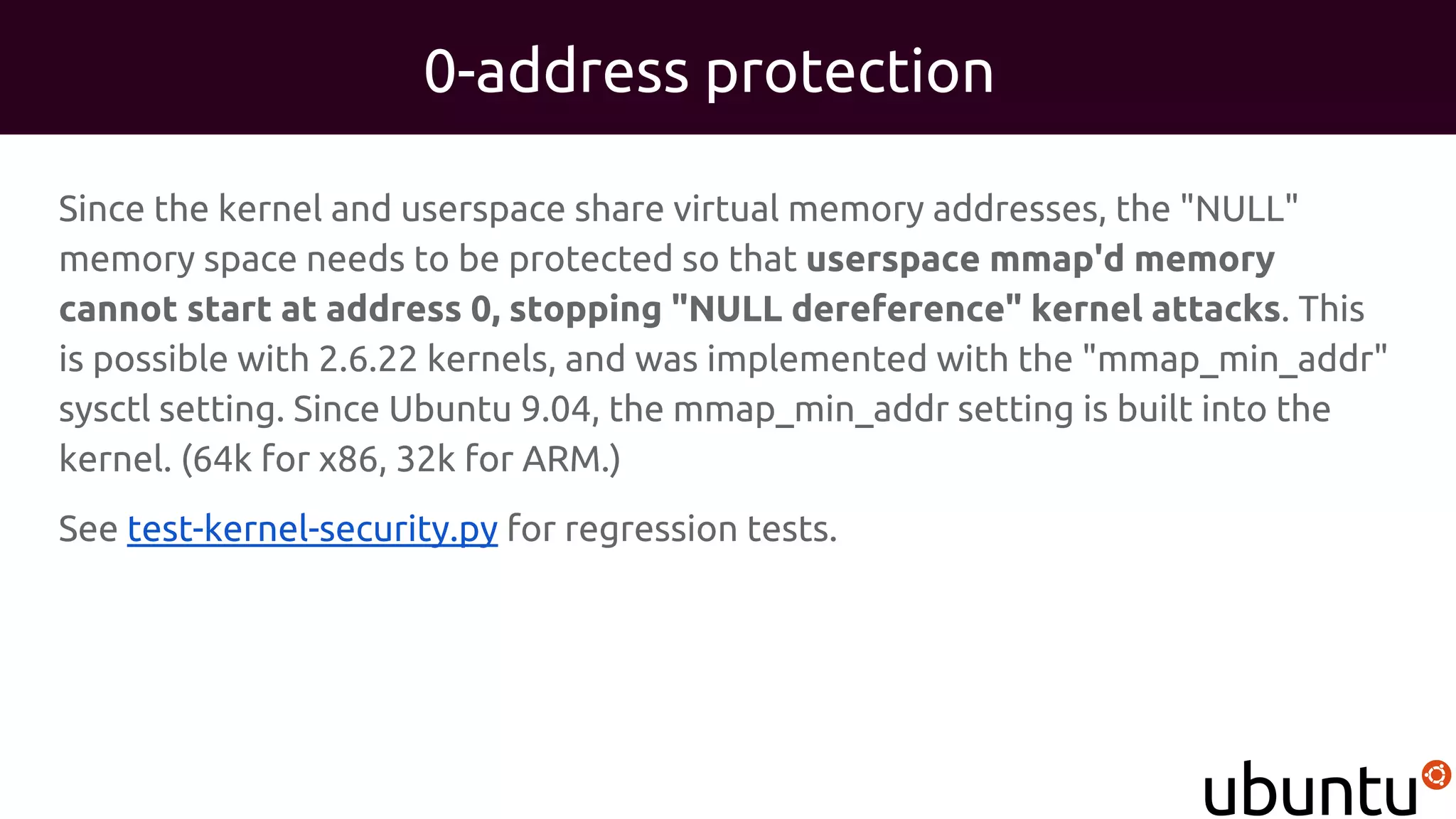 0-address protection
Since the kernel and userspace share virtual memory addresses, the "NULL"
memory space needs to be protected so that userspace mmap'd memory
cannot start at address 0, stopping "NULL dereference" kernel attacks. This
is possible with 2.6.22 kernels, and was implemented with the "mmap_min_addr"
sysctl setting. Since Ubuntu 9.04, the mmap_min_addr setting is built into the
kernel. (64k for x86, 32k for ARM.)
See test-kernel-security.py for regression tests.
 