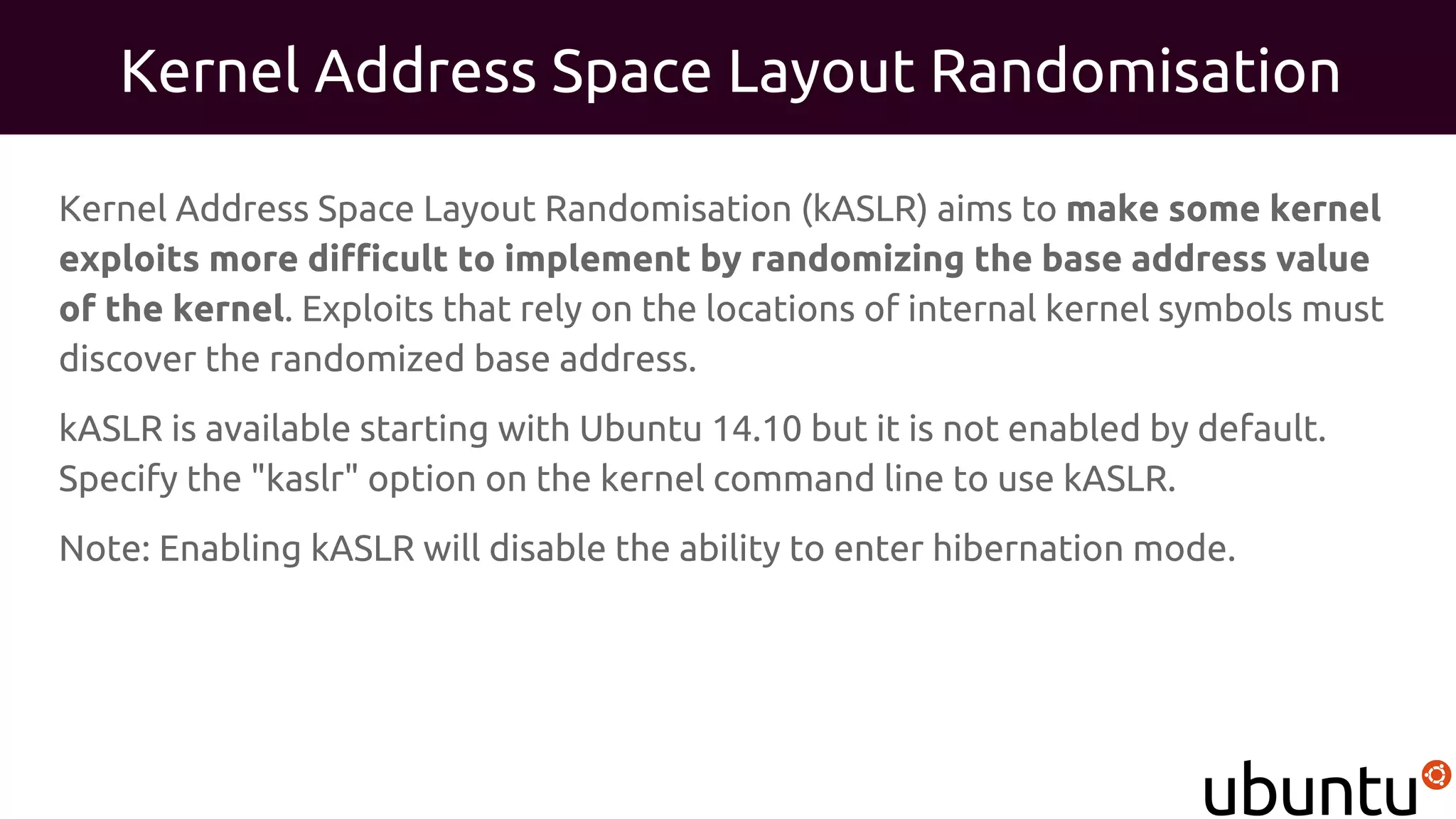 Kernel Address Space Layout Randomisation
Kernel Address Space Layout Randomisation (kASLR) aims to make some kernel
exploits more difficult to implement by randomizing the base address value
of the kernel. Exploits that rely on the locations of internal kernel symbols must
discover the randomized base address.
kASLR is available starting with Ubuntu 14.10 but it is not enabled by default.
Specify the "kaslr" option on the kernel command line to use kASLR.
Note: Enabling kASLR will disable the ability to enter hibernation mode.
 