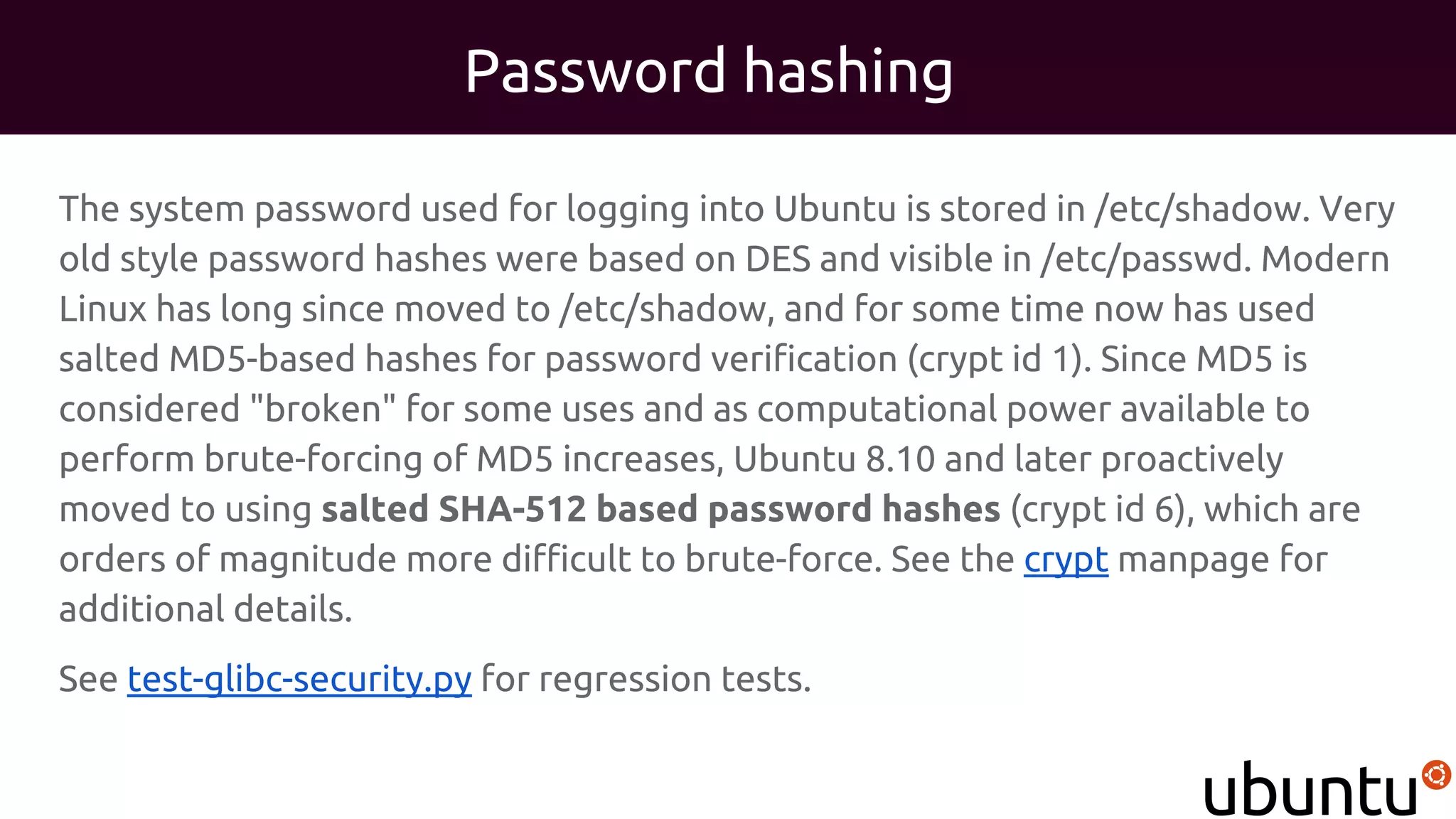 Password hashing
The system password used for logging into Ubuntu is stored in /etc/shadow. Very
old style password hashes were based on DES and visible in /etc/passwd. Modern
Linux has long since moved to /etc/shadow, and for some time now has used
salted MD5-based hashes for password verification (crypt id 1). Since MD5 is
considered "broken" for some uses and as computational power available to
perform brute-forcing of MD5 increases, Ubuntu 8.10 and later proactively
moved to using salted SHA-512 based password hashes (crypt id 6), which are
orders of magnitude more difficult to brute-force. See the crypt manpage for
additional details.
See test-glibc-security.py for regression tests.
 