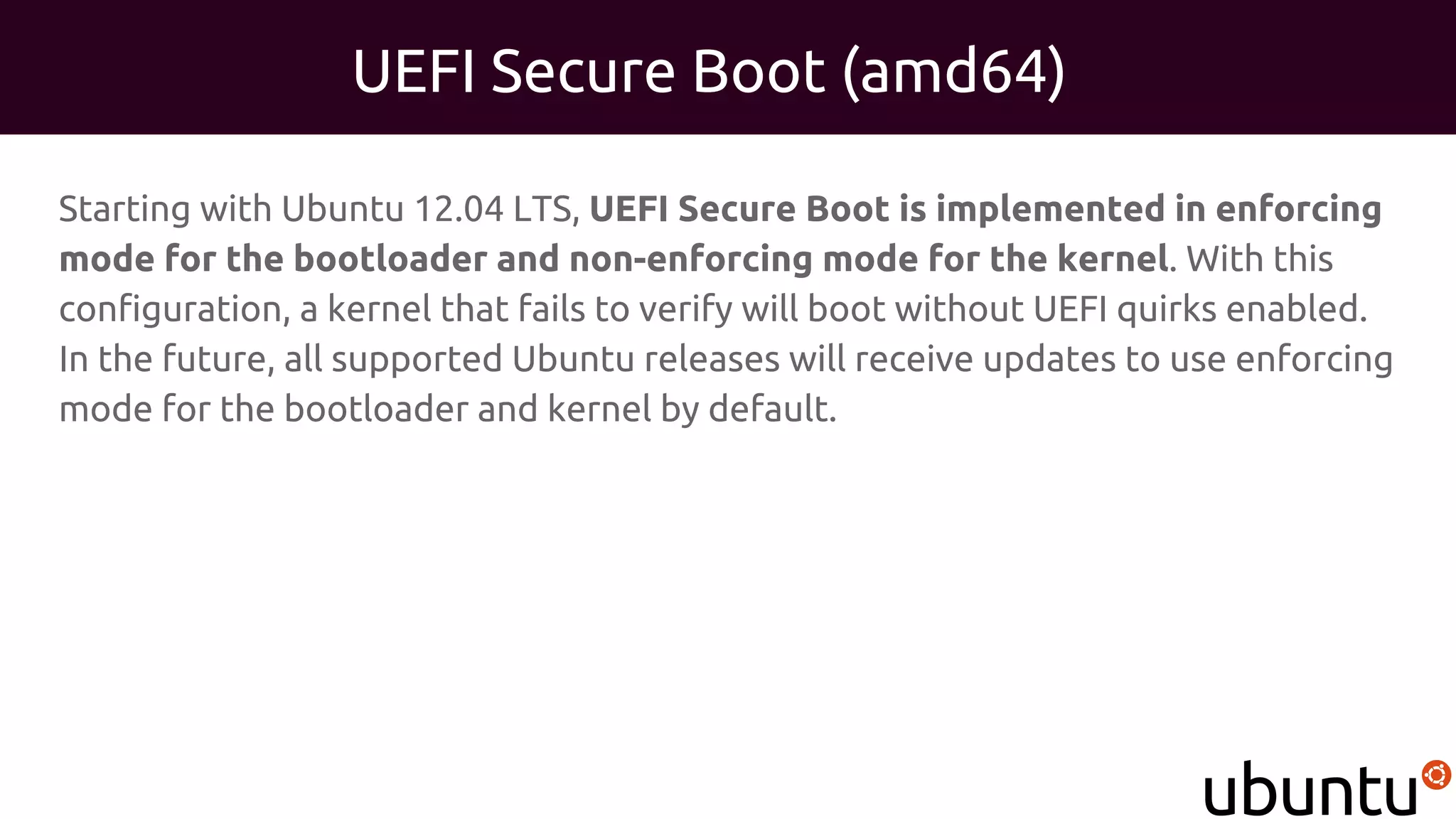 UEFI Secure Boot (amd64)
Starting with Ubuntu 12.04 LTS, UEFI Secure Boot is implemented in enforcing
mode for the bootloader and non-enforcing mode for the kernel. With this
configuration, a kernel that fails to verify will boot without UEFI quirks enabled.
In the future, all supported Ubuntu releases will receive updates to use enforcing
mode for the bootloader and kernel by default.
 