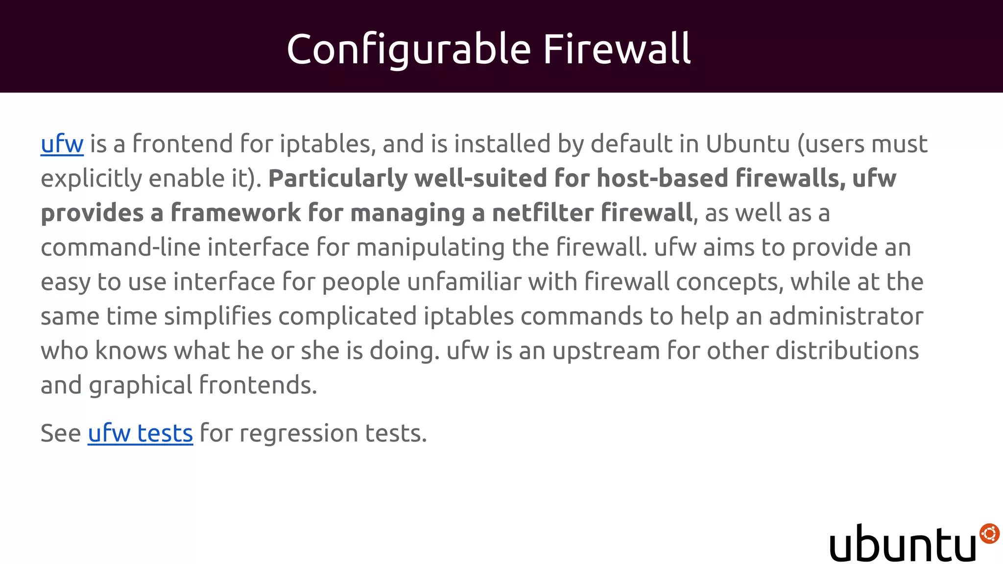 Configurable Firewall
ufw is a frontend for iptables, and is installed by default in Ubuntu (users must
explicitly enable it). Particularly well-suited for host-based firewalls, ufw
provides a framework for managing a netfilter firewall, as well as a
command-line interface for manipulating the firewall. ufw aims to provide an
easy to use interface for people unfamiliar with firewall concepts, while at the
same time simplifies complicated iptables commands to help an administrator
who knows what he or she is doing. ufw is an upstream for other distributions
and graphical frontends.
See ufw tests for regression tests.
 