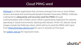 Cloud PRNG seed
Pollinate is a client application that retrieves entropy from one or more Pollen
servers and seeds the local Pseudo Random Number Generator (PRNG). Pollinate
is designed to adequately and securely seed the PRNG through
communications with a Pollen server which is particularly important for systems
operating in cloud environments. Starting with Ubuntu 14.04 LTS, Ubuntu cloud
images include the Pollinate client, which will try to seed the PRNG with input
from https://entropy.ubuntu.com for up to 3 seconds on first boot.
See pollen_test.go for regression tests.
 
