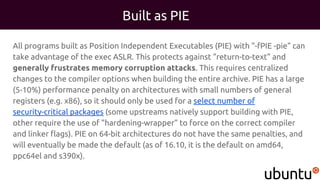 Built as PIE
All programs built as Position Independent Executables (PIE) with "-fPIE -pie" can
take advantage of the exec ASLR. This protects against "return-to-text" and
generally frustrates memory corruption attacks. This requires centralized
changes to the compiler options when building the entire archive. PIE has a large
(5-10%) performance penalty on architectures with small numbers of general
registers (e.g. x86), so it should only be used for a select number of
security-critical packages (some upstreams natively support building with PIE,
other require the use of "hardening-wrapper" to force on the correct compiler
and linker flags). PIE on 64-bit architectures do not have the same penalties, and
will eventually be made the default (as of 16.10, it is the default on amd64,
ppc64el and s390x).
 