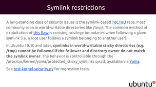 Symlink restrictions
A long-standing class of security issues is the symlink-based ToCToU race, most
commonly seen in world-writable directories like /tmp/. The common method of
exploitation of this flaw is crossing privilege boundaries when following a given
symlink (i.e. a root user follows a symlink belonging to another user).
In Ubuntu 10.10 and later, symlinks in world-writable sticky directories (e.g.
/tmp) cannot be followed if the follower and directory owner do not match
the symlink owner. The behavior is controllable through the
/proc/sys/kernel/yama/protected_sticky_symlinks sysctl, available via Yama.
See test-kernel-security.py for regression tests.
 