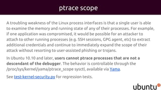 ptrace scope
A troubling weakness of the Linux process interfaces is that a single user is able
to examine the memory and running state of any of their processes. For example,
if one application was compromised, it would be possible for an attacker to
attach to other running processes (e.g. SSH sessions, GPG agent, etc) to extract
additional credentials and continue to immediately expand the scope of their
attack without resorting to user-assisted phishing or trojans.
In Ubuntu 10.10 and later, users cannot ptrace processes that are not a
descendant of the debugger. The behavior is controllable through the
/proc/sys/kernel/yama/ptrace_scope sysctl, available via Yama.
See test-kernel-security.py for regression tests.
 