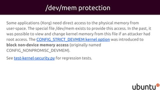 /dev/mem protection
Some applications (Xorg) need direct access to the physical memory from
user-space. The special file /dev/mem exists to provide this access. In the past, it
was possible to view and change kernel memory from this file if an attacker had
root access. The CONFIG_STRICT_DEVMEM kernel option was introduced to
block non-device memory access (originally named
CONFIG_NONPROMISC_DEVMEM).
See test-kernel-security.py for regression tests.
 