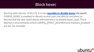 Block kexec
Starting with Ubuntu 14.04 LTS, it is now possible to disable kexec via sysctl.
CONFIG_KEXEC is enabled in Ubuntu so end users are able to use kexec as
desired and the new sysctl allows administrators to disable kexec_load. This is
desired in environments where CONFIG_STRICT_DEVMEM and modules_disabled
are set, for example.
 
