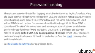 Password hashing
The system password used for logging into Ubuntu is stored in /etc/shadow. Very
old style password hashes were based on DES and visible in /etc/passwd. Modern
Linux has long since moved to /etc/shadow, and for some time now has used
salted MD5-based hashes for password verification (crypt id 1). Since MD5 is
considered "broken" for some uses and as computational power available to
perform brute-forcing of MD5 increases, Ubuntu 8.10 and later proactively
moved to using salted SHA-512 based password hashes (crypt id 6), which are
orders of magnitude more difficult to brute-force. See the crypt manpage for
additional details.
See test-glibc-security.py for regression tests.
 