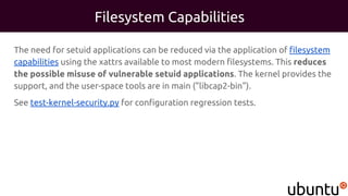 Filesystem Capabilities
The need for setuid applications can be reduced via the application of filesystem
capabilities using the xattrs available to most modern filesystems. This reduces
the possible misuse of vulnerable setuid applications. The kernel provides the
support, and the user-space tools are in main ("libcap2-bin").
See test-kernel-security.py for configuration regression tests.
 
