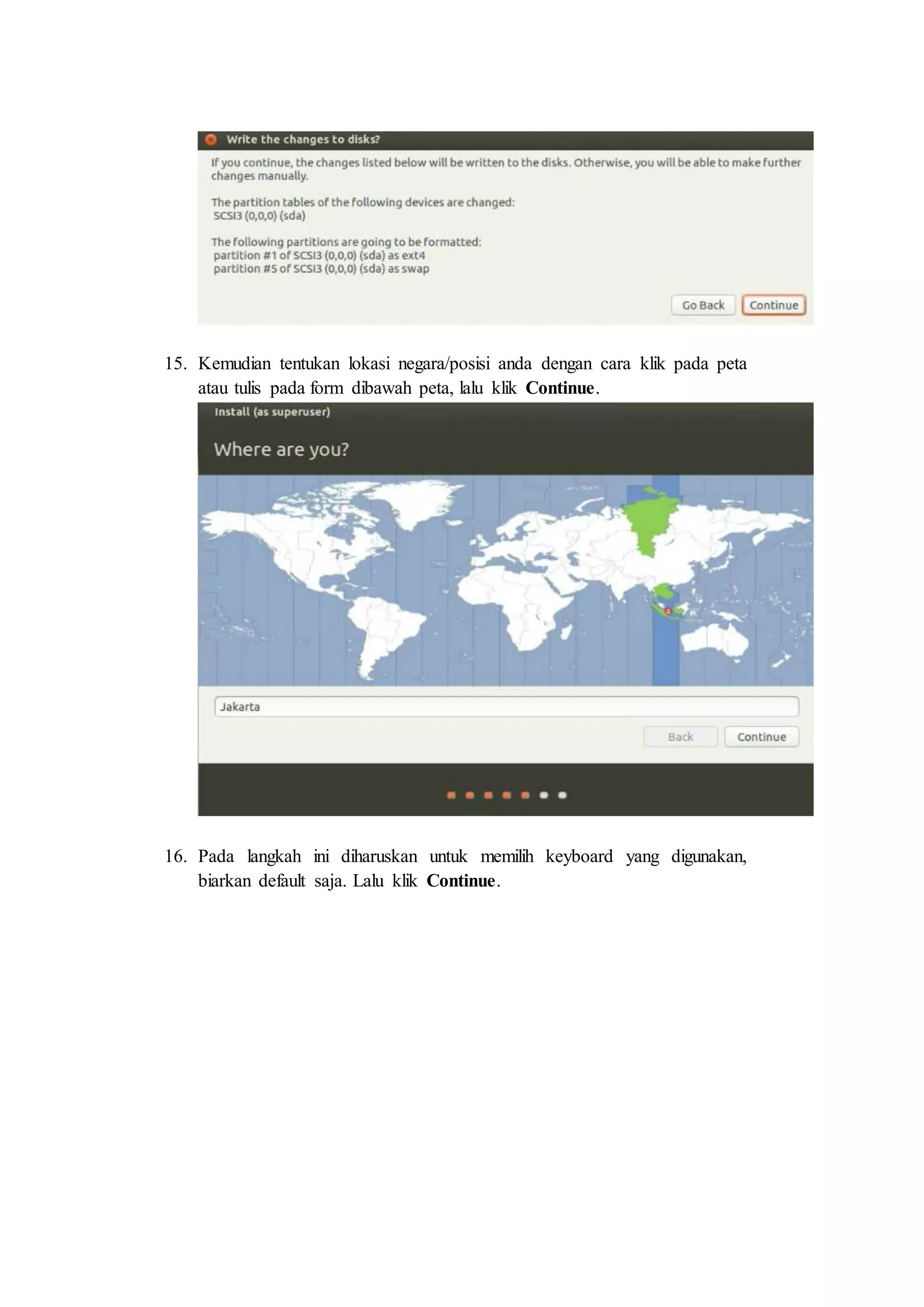 15. Kemudian tentukan lokasi negara/posisi anda dengan cara klik pada peta
atau tulis pada form dibawah peta, lalu klik Continue.
16. Pada langkah ini diharuskan untuk memilih keyboard yang digunakan,
biarkan default saja. Lalu klik Continue.
 