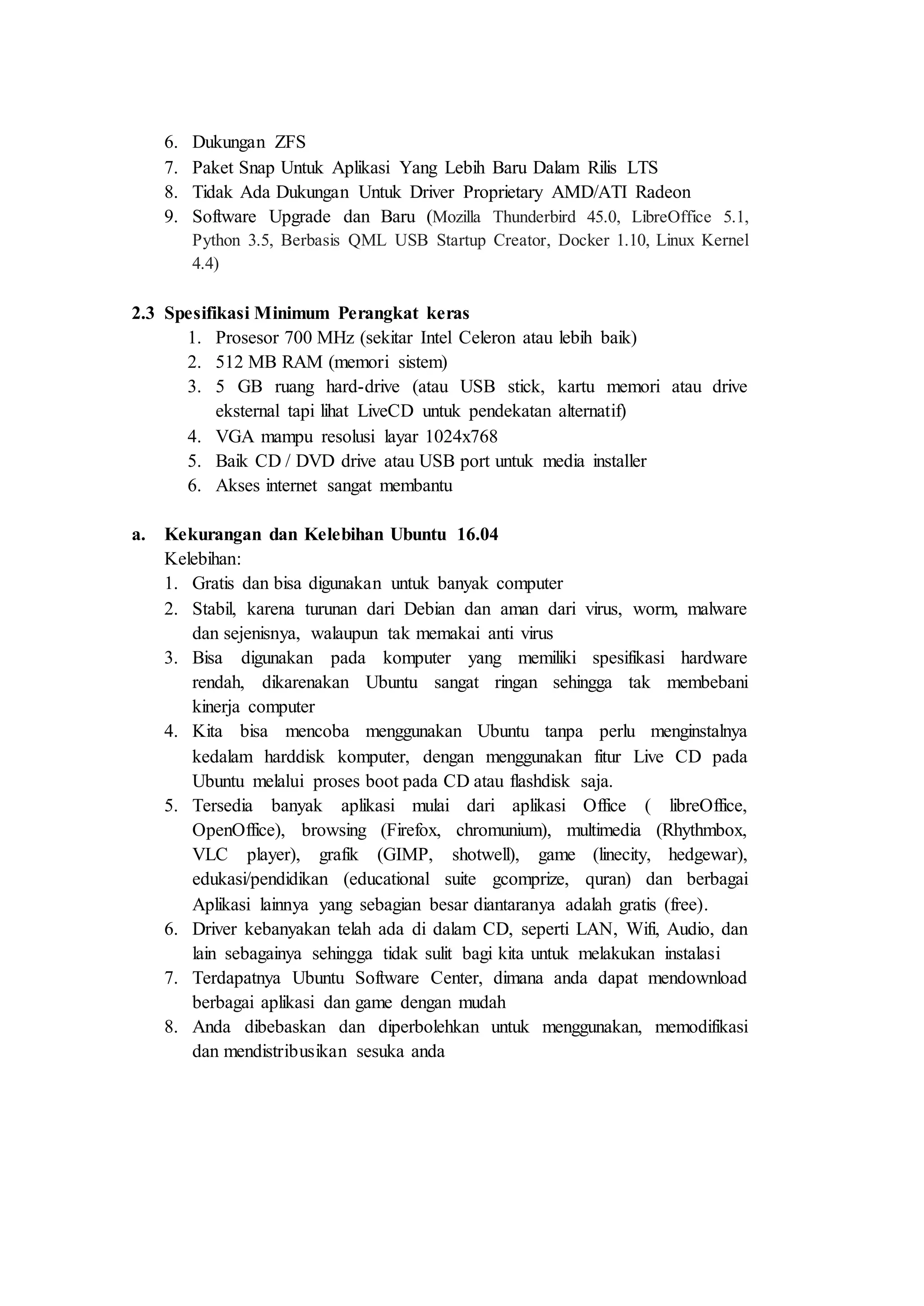 6. Dukungan ZFS
7. Paket Snap Untuk Aplikasi Yang Lebih Baru Dalam Rilis LTS
8. Tidak Ada Dukungan Untuk Driver Proprietary AMD/ATI Radeon
9. Software Upgrade dan Baru (Mozilla Thunderbird 45.0, LibreOffice 5.1,
Python 3.5, Berbasis QML USB Startup Creator, Docker 1.10, Linux Kernel
4.4)
2.3 Spesifikasi Minimum Perangkat keras
1. Prosesor 700 MHz (sekitar Intel Celeron atau lebih baik)
2. 512 MB RAM (memori sistem)
3. 5 GB ruang hard-drive (atau USB stick, kartu memori atau drive
eksternal tapi lihat LiveCD untuk pendekatan alternatif)
4. VGA mampu resolusi layar 1024x768
5. Baik CD / DVD drive atau USB port untuk media installer
6. Akses internet sangat membantu
a. Kekurangan dan Kelebihan Ubuntu 16.04
Kelebihan:
1. Gratis dan bisa digunakan untuk banyak computer
2. Stabil, karena turunan dari Debian dan aman dari virus, worm, malware
dan sejenisnya, walaupun tak memakai anti virus
3. Bisa digunakan pada komputer yang memiliki spesifikasi hardware
rendah, dikarenakan Ubuntu sangat ringan sehingga tak membebani
kinerja computer
4. Kita bisa mencoba menggunakan Ubuntu tanpa perlu menginstalnya
kedalam harddisk komputer, dengan menggunakan fitur Live CD pada
Ubuntu melalui proses boot pada CD atau flashdisk saja.
5. Tersedia banyak aplikasi mulai dari aplikasi Office ( libreOffice,
OpenOffice), browsing (Firefox, chromunium), multimedia (Rhythmbox,
VLC player), grafik (GIMP, shotwell), game (linecity, hedgewar),
edukasi/pendidikan (educational suite gcomprize, quran) dan berbagai
Aplikasi lainnya yang sebagian besar diantaranya adalah gratis (free).
6. Driver kebanyakan telah ada di dalam CD, seperti LAN, Wifi, Audio, dan
lain sebagainya sehingga tidak sulit bagi kita untuk melakukan instalasi
7. Terdapatnya Ubuntu Software Center, dimana anda dapat mendownload
berbagai aplikasi dan game dengan mudah
8. Anda dibebaskan dan diperbolehkan untuk menggunakan, memodifikasi
dan mendistribusikan sesuka anda
 