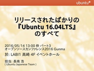 リリースされたばかりのリリースされたばかりの
『『Ubuntu 16.04LTSUbuntu 16.04LTS』』
のすべてのすべて
2016/05/14 13:00 枠 パート3
オープンソースカンファレンス2016 Gunma
於: LABI1 高崎 4F イベントホール
担当: 長南 浩
( Ubuntu Japanese Team )
 
