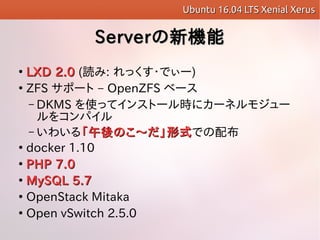 ServerServerCܤC

LXD 2.0LXD 2.0 (i: ä?Ǥ`)

ZFS ݩ` C OpenZFS ٩`
C DKMS ʹäƥ󥹥ȩ`r˥`ͥ⥸`
򥳥ѥ
C 襤롸Τ?ʽΤ?ʽǤ䲼

docker 1.10

PHP 7.0PHP 7.0

MySQL 5.7MySQL 5.7

OpenStack Mitaka

Open vSwitch 2.5.0
Ubuntu 16.04 LTS Xenial XerusUbuntu 16.04 LTS Xenial Xerus
 