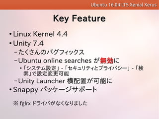 Key FeatureKey Feature

Linux Kernel 4.4

Unity 7.4
C ΥХեå
C Ubuntu online searches oo

ƥO - ƥȥץ饤Х` - 
O
C Unity Launcher äܤ

Snappy ѥå`ݩ`
 fglrx ɥ饤Фʤʤޤ
Ubuntu 16.04 LTS Xenial XerusUbuntu 16.04 LTS Xenial Xerus
 