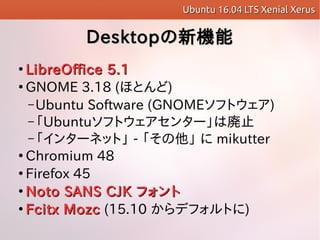 DesktopDesktopCܤC

LibreOffice 5.1LibreOffice 5.1

GNOME 3.18 (ۤȤ)
C Ubuntu Software (GNOMEեȥ)
C Ubuntuեȥ󥿩`ώֹ
C 󥿩`ͥåȡ -   mikutter

Chromium 48

Firefox 45

Noto SANS CJKNoto SANS CJK եȥե

Fcitx MozcFcitx Mozc (15.10 ǥեȤ)
Ubuntu 16.04 LTS Xenial XerusUbuntu 16.04 LTS Xenial Xerus
 