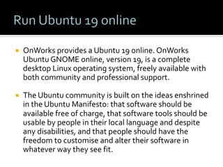 ¡  OnWorks	provides	a	Ubuntu	19	online.	OnWorks	
Ubuntu	GNOME	online,	version	19,	is	a	complete	
desktop	Linux	operating	system,	freely	available	with	
both	community	and	professional	support.		
¡  The	Ubuntu	community	is	built	on	the	ideas	enshrined	
in	the	Ubuntu	Manifesto:	that	software	should	be	
available	free	of	charge,	that	software	tools	should	be	
usable	by	people	in	their	local	language	and	despite	
any	disabilities,	and	that	people	should	have	the	
freedom	to	customise	and	alter	their	software	in	
whatever	way	they	see	fit.		
 