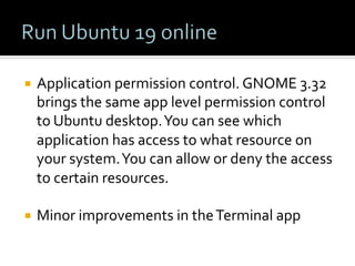 ¡  Application	permission	control.	GNOME	3.32	
brings	the	same	app	level	permission	control	
to	Ubuntu	desktop.	You	can	see	which	
application	has	access	to	what	resource	on	
your	system.	You	can	allow	or	deny	the	access	
to	certain	resources.	
	
¡  Minor	improvements	in	the	Terminal	app	
 