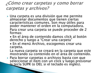 Una carpeta es una división que me permite
almacenar documentos que tienen ciertas
características comunes. Son muy útiles para
poder mantener el orden en la computadora.
Para crear una carpeta se puede proceder de 2
formas:
▪ En el área de contenido damos click al botón
derecho y luego a “Crear una carpeta”
▪ En el menú Archivo, escogemos crear una
carpeta.
La nueva carpeta se creará en la carpeta que este
mostrando su contenido en el área de contenido.
 Para borrar carpetas o archivos basta con que
seleccionar el ítem con un click y luego presionar
la tecla SUPR (o DEL si el teclado es inglés).
 