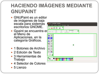 HACIENDO IMÁGENES MEDIANTE
GNUPAINT
 GNUPaint es un editor
  de imágenes de baja
  escala para sistemas
  escritorios GNOME.
 Gpaint se encuentra en
  el Menú de
  Aplicaciones, en la
  categoría Gráficos.

 1 Botones de Archivo
 2 Edición de Texto
 3 Herramientas de
  Trabajo
 4 Selector de Colores
 5 Lienzo
 