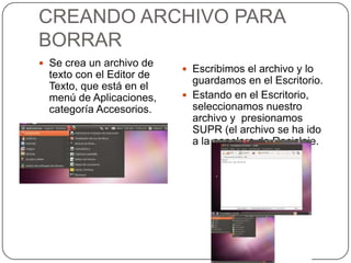 CREANDO ARCHIVO PARA
BORRAR
 Se crea un archivo de
                            Escribimos el archivo y lo
  texto con el Editor de
                             guardamos en el Escritorio.
  Texto, que está en el
  menú de Aplicaciones,     Estando en el Escritorio,
  categoría Accesorios.      seleccionamos nuestro
                             archivo y presionamos
                             SUPR (el archivo se ha ido
                             a la papelera de Reciclaje.
 