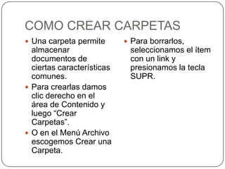 COMO CREAR CARPETAS
 Una carpeta permite        Para borrarlos,
  almacenar                  seleccionamos el ítem
  documentos de              con un link y
  ciertas características    presionamos la tecla
  comunes.                   SUPR.
 Para crearlas damos
  clic derecho en el
  área de Contenido y
  luego “Crear
  Carpetas”.
 O en el Menú Archivo
  escogemos Crear una
  Carpeta.
 