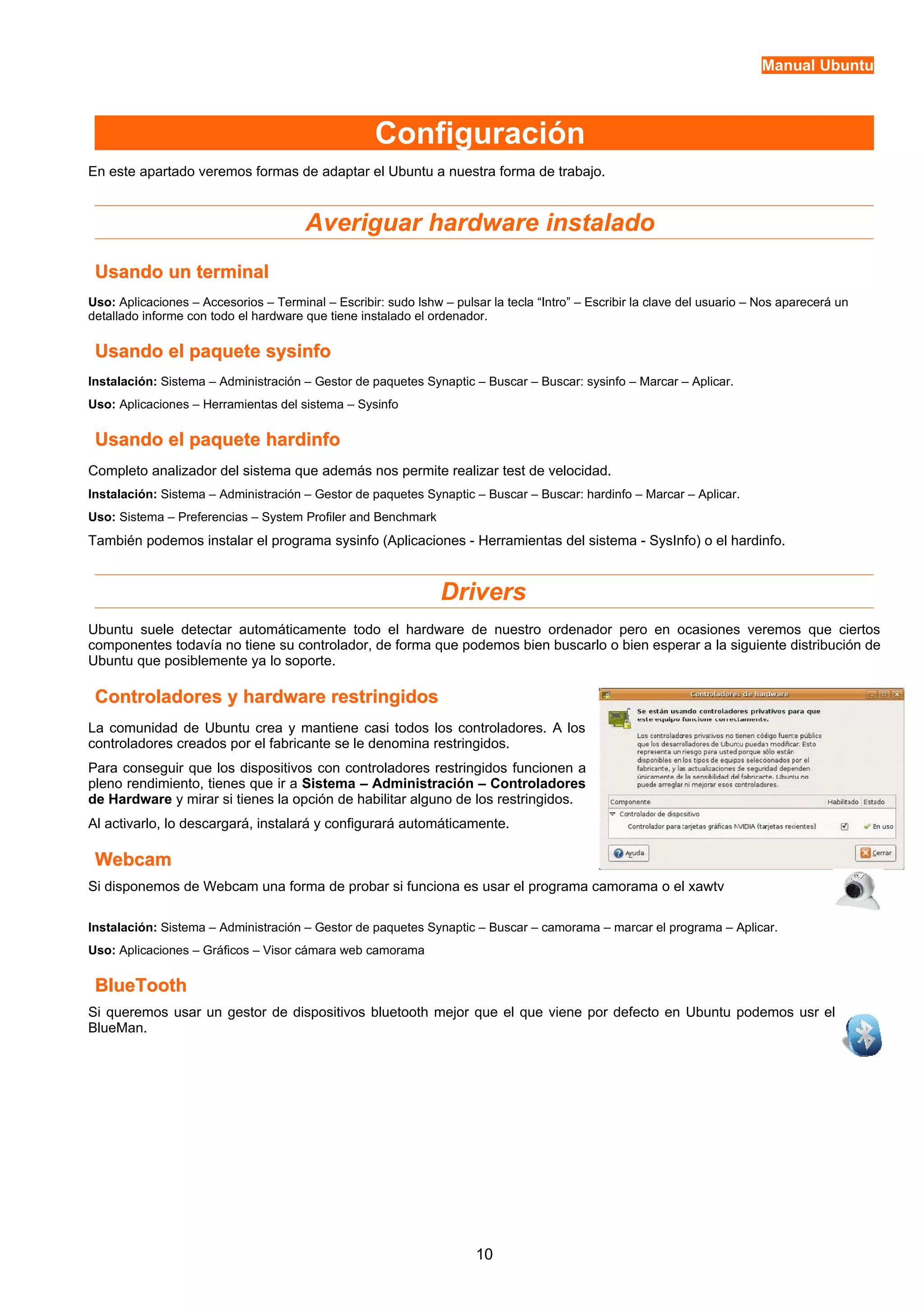 Manual Ubuntu 
Configuración 
En este apartado veremos formas de adaptar el Ubuntu a nuestra forma de trabajo. 
Averiguar hardware instalado 
UUssaannddoo uunn tteerrmmiinnaall 
Uso: Aplicaciones – Accesorios – Terminal – Escribir: sudo lshw – pulsar la tecla “Intro” – Escribir la clave del usuario – Nos aparecerá un 
detallado informe con todo el hardware que tiene instalado el ordenador. 
UUssaannddoo eell ppaaqquueettee ssyyssiinnffoo 
Instalación: Sistema – Administración – Gestor de paquetes Synaptic – Buscar – Buscar: sysinfo – Marcar – Aplicar. 
Uso: Aplicaciones – Herramientas del sistema – Sysinfo 
UUssaannddoo eell ppaaqquueettee hhaarrddiinnffoo 
Completo analizador del sistema que además nos permite realizar test de velocidad. 
Instalación: Sistema – Administración – Gestor de paquetes Synaptic – Buscar – Buscar: hardinfo – Marcar – Aplicar. 
Uso: Sistema – Preferencias – System Profiler and Benchmark 
También podemos instalar el programa sysinfo (Aplicaciones - Herramientas del sistema - SysInfo) o el hardinfo. 
Drivers 
Ubuntu suele detectar automáticamente todo el hardware de nuestro ordenador pero en ocasiones veremos que ciertos 
componentes todavía no tiene su controlador, de forma que podemos bien buscarlo o bien esperar a la siguiente distribución de 
Ubuntu que posiblemente ya lo soporte. 
CCoonnttrroollaaddoorreess yy hhaarrddwwaarree rreessttrriinnggiiddooss 
La comunidad de Ubuntu crea y mantiene casi todos los controladores. A los 
controladores creados por el fabricante se le denomina restringidos. 
Para conseguir que los dispositivos con controladores restringidos funcionen a 
pleno rendimiento, tienes que ir a Sistema – Administración – Controladores 
de Hardware y mirar si tienes la opción de habilitar alguno de los restringidos. 
Al activarlo, lo descargará, instalará y configurará automáticamente. 
WWeebbccaamm 
Si disponemos de Webcam una forma de probar si funciona es usar el programa camorama o el xawtv 
Instalación: Sistema – Administración – Gestor de paquetes Synaptic – Buscar – camorama – marcar el programa – Aplicar. 
Uso: Aplicaciones – Gráficos – Visor cámara web camorama 
BBlluueeTTooootthh 
Si queremos usar un gestor de dispositivos bluetooth mejor que el que viene por defecto en Ubuntu podemos usr el 
BlueMan. 
10 
 
