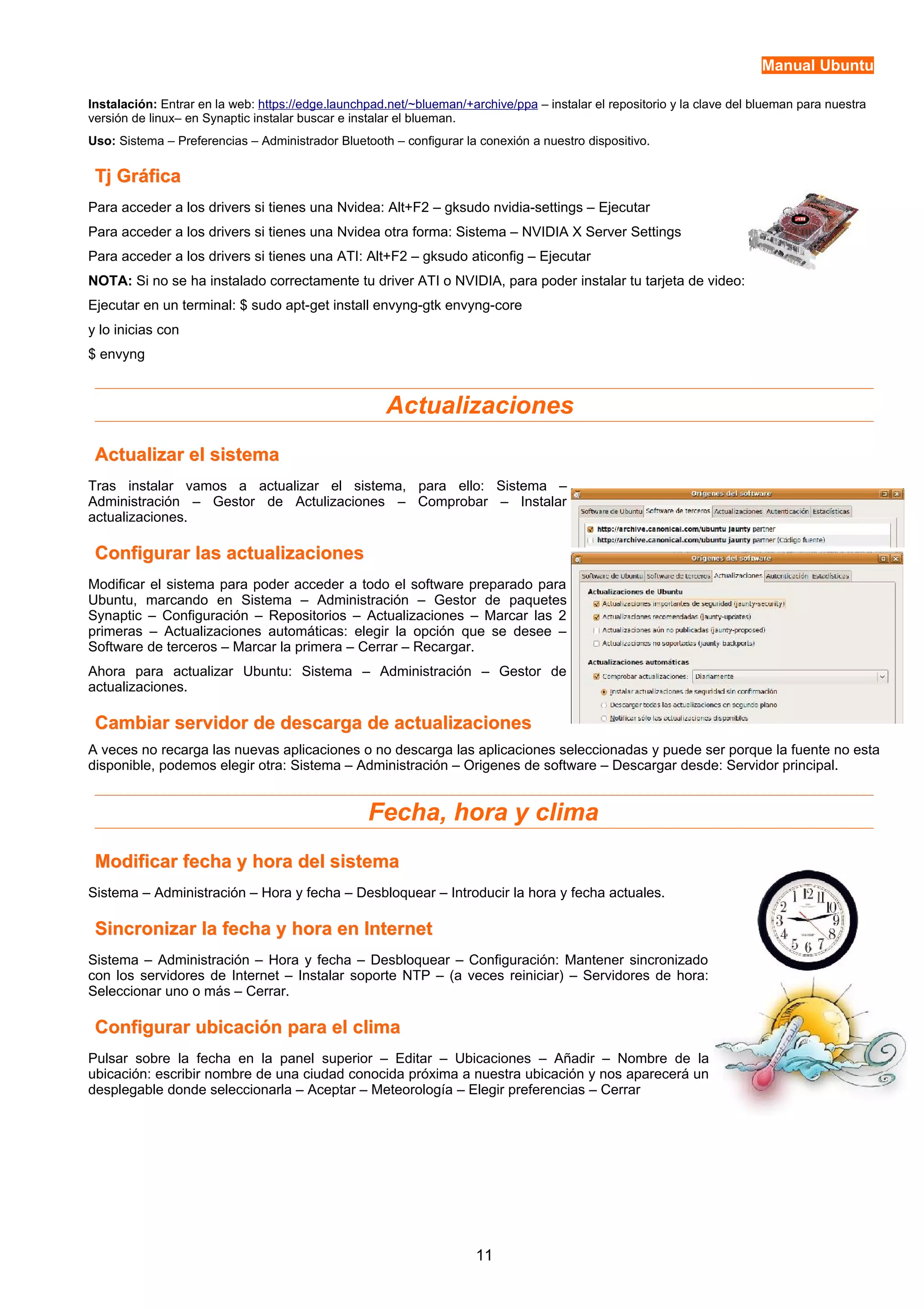 Manual Ubuntu 
Instalación: Entrar en la web: https://edge.launchpad.net/~blueman/+archive/ppa – instalar el repositorio y la clave del blueman para nuestra 
versión de linux– en Synaptic instalar buscar e instalar el blueman. 
Uso: Sistema – Preferencias – Administrador Bluetooth – configurar la conexión a nuestro dispositivo. 
TTjj GGrrááffiiccaa 
Para acceder a los drivers si tienes una Nvidea: Alt+F2 – gksudo nvidia-settings – Ejecutar 
Para acceder a los drivers si tienes una Nvidea otra forma: Sistema – NVIDIA X Server Settings 
Para acceder a los drivers si tienes una ATI: Alt+F2 – gksudo aticonfig – Ejecutar 
NOTA: Si no se ha instalado correctamente tu driver ATI o NVIDIA, para poder instalar tu tarjeta de video: 
Ejecutar en un terminal: $ sudo apt-get install envyng-gtk envyng-core 
y lo inicias con 
$ envyng 
Actualizaciones 
AAccttuuaalliizzaarr eell ssiisstteemmaa 
Tras instalar vamos a actualizar el sistema, para ello: Sistema – 
Administración – Gestor de Actulizaciones – Comprobar – Instalar 
actualizaciones. 
CCoonnffiigguurraarr llaass aaccttuuaalliizzaacciioonneess 
Modificar el sistema para poder acceder a todo el software preparado para 
Ubuntu, marcando en Sistema – Administración – Gestor de paquetes 
Synaptic – Configuración – Repositorios – Actualizaciones – Marcar las 2 
primeras – Actualizaciones automáticas: elegir la opción que se desee – 
Software de terceros – Marcar la primera – Cerrar – Recargar. 
Ahora para actualizar Ubuntu: Sistema – Administración – Gestor de 
actualizaciones. 
CCaammbbiiaarr sseerrvviiddoorr ddee ddeessccaarrggaa ddee aaccttuuaalliizzaacciioonneess 
A veces no recarga las nuevas aplicaciones o no descarga las aplicaciones seleccionadas y puede ser porque la fuente no esta 
disponible, podemos elegir otra: Sistema – Administración – Origenes de software – Descargar desde: Servidor principal. 
Fecha, hora y clima 
MMooddiiffiiccaarr ffeecchhaa yy hhoorraa ddeell ssiisstteemmaa 
Sistema – Administración – Hora y fecha – Desbloquear – Introducir la hora y fecha actuales. 
SSiinnccrroonniizzaarr llaa ffeecchhaa yy hhoorraa eenn IInntteerrnneett 
Sistema – Administración – Hora y fecha – Desbloquear – Configuración: Mantener sincronizado 
con los servidores de Internet – Instalar soporte NTP – (a veces reiniciar) – Servidores de hora: 
Seleccionar uno o más – Cerrar. 
CCoonnffiigguurraarr uubbiiccaacciióónn ppaarraa eell cclliimmaa 
Pulsar sobre la fecha en la panel superior – Editar – Ubicaciones – Añadir – Nombre de la 
ubicación: escribir nombre de una ciudad conocida próxima a nuestra ubicación y nos aparecerá un 
desplegable donde seleccionarla – Aceptar – Meteorología – Elegir preferencias – Cerrar 
11 
 