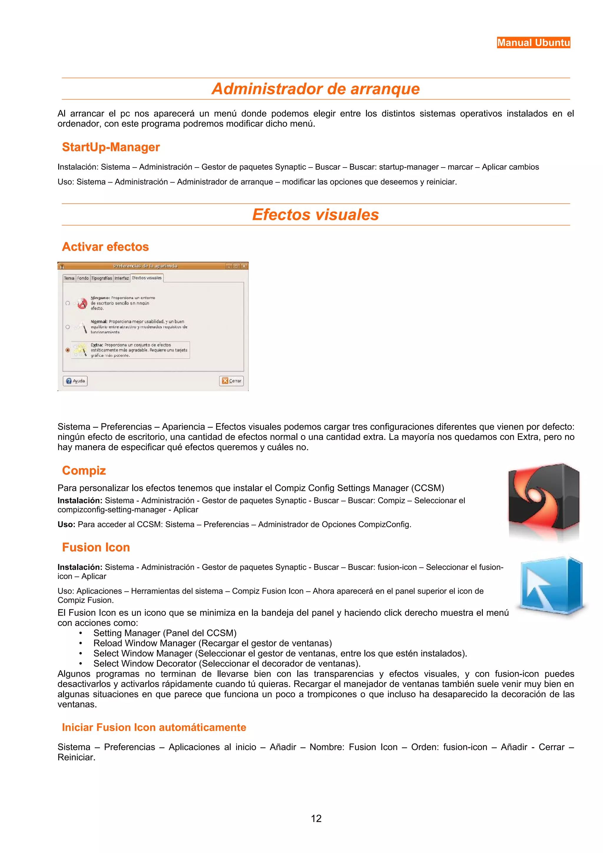 Manual Ubuntu 
Administrador de arranque 
Al arrancar el pc nos aparecerá un menú donde podemos elegir entre los distintos sistemas operativos instalados en el 
ordenador, con este programa podremos modificar dicho menú. 
SSttaarrttUUpp--MMaannaaggeerr 
Instalación: Sistema – Administración – Gestor de paquetes Synaptic – Buscar – Buscar: startup-manager – marcar – Aplicar cambios 
Uso: Sistema – Administración – Administrador de arranque – modificar las opciones que deseemos y reiniciar. 
Efectos visuales 
AAccttiivvaarr eeffeeccttooss 
Sistema – Preferencias – Apariencia – Efectos visuales podemos cargar tres configuraciones diferentes que vienen por defecto: 
ningún efecto de escritorio, una cantidad de efectos normal o una cantidad extra. La mayoría nos quedamos con Extra, pero no 
hay manera de especificar qué efectos queremos y cuáles no. 
CCoommppiizz 
Para personalizar los efectos tenemos que instalar el Compiz Config Settings Manager (CCSM) 
Instalación: Sistema - Administración - Gestor de paquetes Synaptic - Buscar – Buscar: Compiz – Seleccionar el 
compizconfig-setting-manager - Aplicar 
Uso: Para acceder al CCSM: Sistema – Preferencias – Administrador de Opciones CompizConfig. 
FFuussiioonn IIccoonn 
Instalación: Sistema - Administración - Gestor de paquetes Synaptic - Buscar – Buscar: fusion-icon – Seleccionar el fusion-icon 
– Aplicar 
Uso: Aplicaciones – Herramientas del sistema – Compiz Fusion Icon – Ahora aparecerá en el panel superior el icon de 
Compiz Fusion. 
El Fusion Icon es un icono que se minimiza en la bandeja del panel y haciendo click derecho muestra el menú 
con acciones como: 
• Setting Manager (Panel del CCSM) 
• Reload Window Manager (Recargar el gestor de ventanas) 
• Select Window Manager (Seleccionar el gestor de ventanas, entre los que estén instalados). 
• Select Window Decorator (Seleccionar el decorador de ventanas). 
Algunos programas no terminan de llevarse bien con las transparencias y efectos visuales, y con fusion-icon puedes 
desactivarlos y activarlos rápidamente cuando tú quieras. Recargar el manejador de ventanas también suele venir muy bien en 
algunas situaciones en que parece que funciona un poco a trompicones o que incluso ha desaparecido la decoración de las 
ventanas. 
Iniciar Fusion Icon automáticamente 
Sistema – Preferencias – Aplicaciones al inicio – Añadir – Nombre: Fusion Icon – Orden: fusion-icon – Añadir - Cerrar – 
Reiniciar. 
12 
 