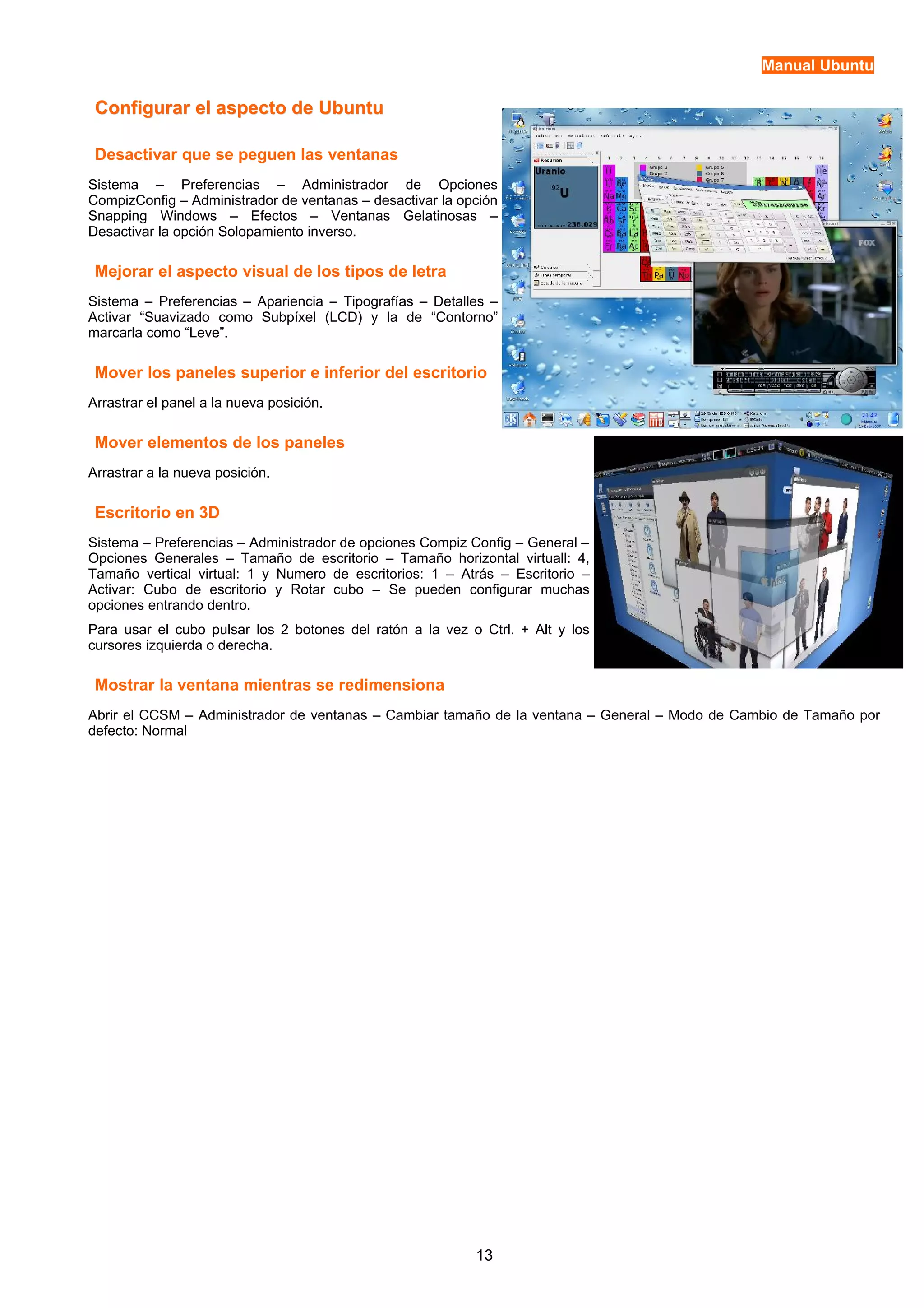Manual Ubuntu 
Configurar eell aassppeeccttoo ddee UUbbuunnttuu 
Desactivar que se peguen las ventanas 
Sistema – Preferencias – Administrador de Opciones 
CompizConfig – Administrador de ventanas – desactivar la opción 
Snapping Windows – Efectos – Ventanas Gelatinosas – 
Desactivar la opción Solopamiento inverso. 
Mejorar el aspecto visual de los tipos de letra 
Sistema – Preferencias – Apariencia – Tipografías – Detalles – 
Activar “Suavizado como Subpíxel (LCD) y la de “Contorno” 
marcarla como “Leve”. 
Mover los paneles superior e inferior del escritorio 
Arrastrar el panel a la nueva posición. 
Mover elementos de los paneles 
Arrastrar a la nueva posición. 
Escritorio en 3D 
Sistema – Preferencias – Administrador de opciones Compiz Config – General – 
Opciones Generales – Tamaño de escritorio – Tamaño horizontal virtuall: 4, 
Tamaño vertical virtual: 1 y Numero de escritorios: 1 – Atrás – Escritorio – 
Activar: Cubo de escritorio y Rotar cubo – Se pueden configurar muchas 
opciones entrando dentro. 
Para usar el cubo pulsar los 2 botones del ratón a la vez o Ctrl. + Alt y los 
cursores izquierda o derecha. 
Mostrar la ventana mientras se redimensiona 
Abrir el CCSM – Administrador de ventanas – Cambiar tamaño de la ventana – General – Modo de Cambio de Tamaño por 
defecto: Normal 
13 
 