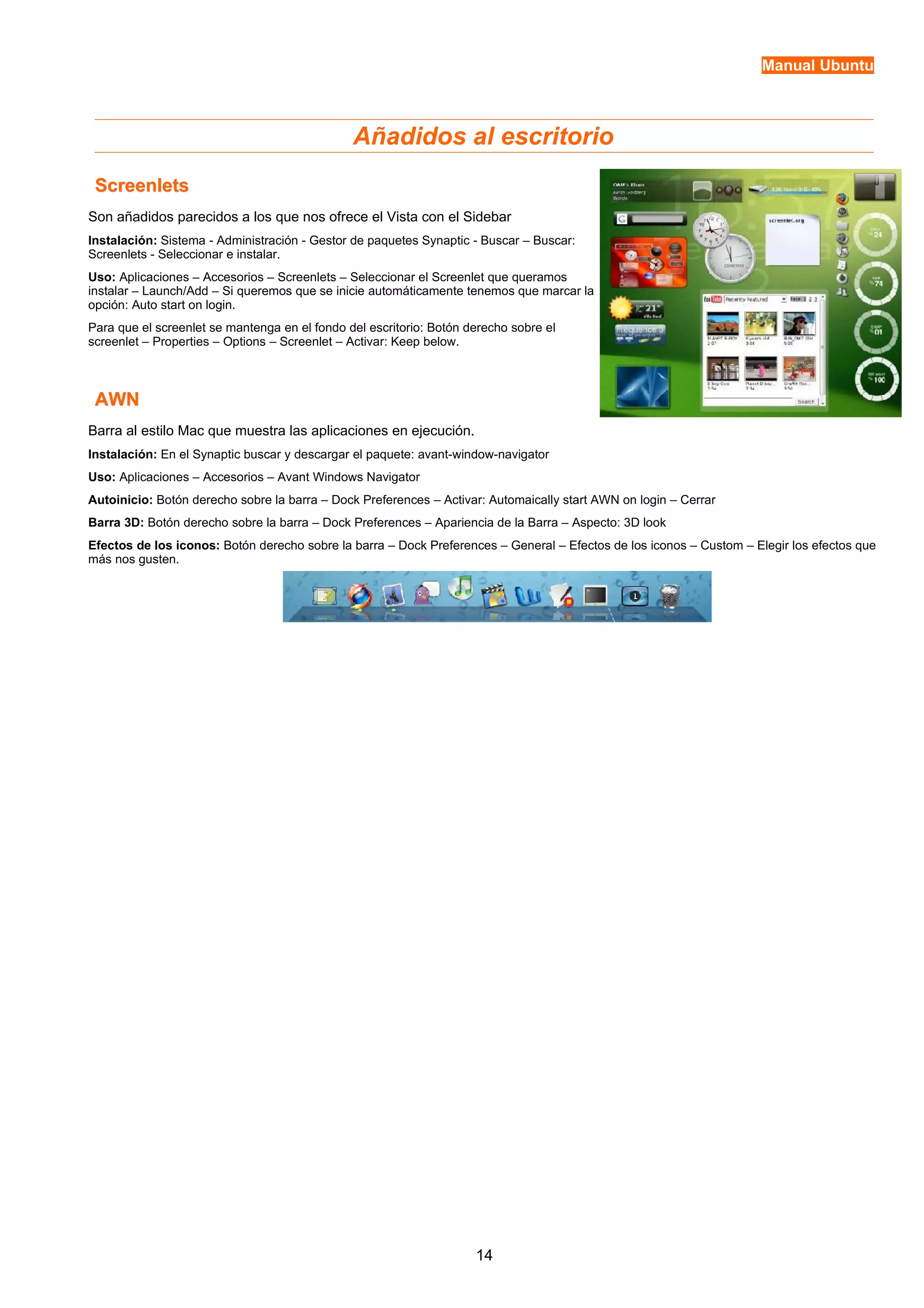Manual Ubuntu 
Añadidos al escritorio 
SSccrreeeennlleettss 
Son añadidos parecidos a los que nos ofrece el Vista con el Sidebar 
Instalación: Sistema - Administración - Gestor de paquetes Synaptic - Buscar – Buscar: 
Screenlets - Seleccionar e instalar. 
Uso: Aplicaciones – Accesorios – Screenlets – Seleccionar el Screenlet que queramos 
instalar – Launch/Add – Si queremos que se inicie automáticamente tenemos que marcar la 
opción: Auto start on login. 
Para que el screenlet se mantenga en el fondo del escritorio: Botón derecho sobre el 
screenlet – Properties – Options – Screenlet – Activar: Keep below. 
AAWWNN 
Barra al estilo Mac que muestra las aplicaciones en ejecución. 
Instalación: En el Synaptic buscar y descargar el paquete: avant-window-navigator 
Uso: Aplicaciones – Accesorios – Avant Windows Navigator 
Autoinicio: Botón derecho sobre la barra – Dock Preferences – Activar: Automaically start AWN on login – Cerrar 
Barra 3D: Botón derecho sobre la barra – Dock Preferences – Apariencia de la Barra – Aspecto: 3D look 
Efectos de los iconos: Botón derecho sobre la barra – Dock Preferences – General – Efectos de los iconos – Custom – Elegir los efectos que 
más nos gusten. 
14 
 